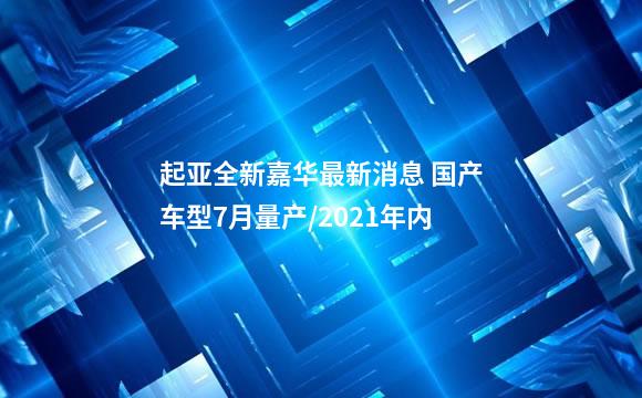 起亚全新嘉华最新消息 国产车型7月量产/2021年内